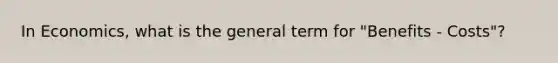 In Economics, what is the general term for "Benefits - Costs"?