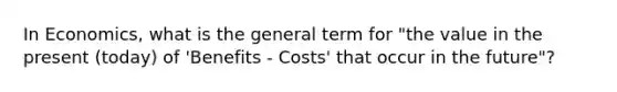 In Economics, what is the general term for "the value in the present (today) of 'Benefits - Costs' that occur in the future"?