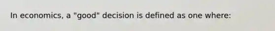 In economics, a "good" decision is defined as one where: