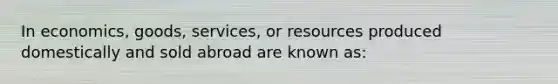 In economics, goods, services, or resources produced domestically and sold abroad are known as: