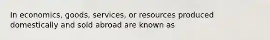 In economics, goods, services, or resources produced domestically and sold abroad are known as