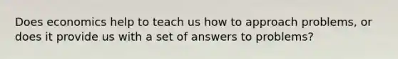 Does economics help to teach us how to approach problems, or does it provide us with a set of answers to problems?