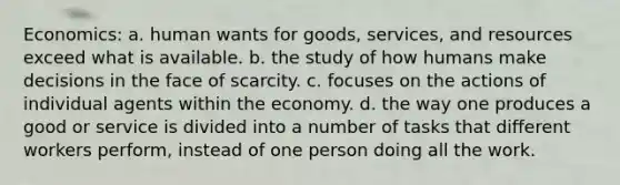 Economics: a. human wants for goods, services, and resources exceed what is available. b. the study of how humans make decisions in the face of scarcity. c. focuses on the actions of individual agents within the economy. d. the way one produces a good or service is divided into a number of tasks that different workers perform, instead of one person doing all the work.