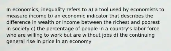 In economics, inequality refers to a) a tool used by economists to measure income b) an economic indicator that describes the difference in wealth or income between the richest and poorest in society c) the percentage of people in a country's labor force who are willing to work but are without jobs d) the continuing general rise in price in an economy