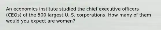 An economics institute studied the chief executive officers (CEOs) of the 500 largest U. S. corporations. How many of them would you expect are women?