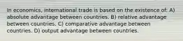 In economics, international trade is based on the existence of: A) absolute advantage between countries. B) relative advantage between countries. C) comparative advantage between countries. D) output advantage between countries.