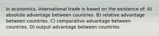 In economics, international trade is based on the existence of: A) absolute advantage between countries. B) relative advantage between countries. C) comparative advantage between countries. D) output advantage between countries.