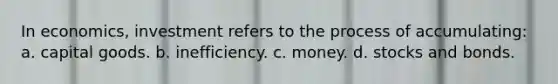 In economics, investment refers to the process of accumulating: a. capital goods. b. inefficiency. c. money. d. stocks and bonds.