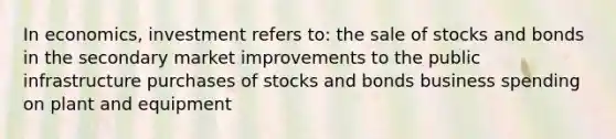 In economics, investment refers to: the sale of stocks and bonds in the secondary market improvements to the public infrastructure purchases of stocks and bonds business spending on plant and equipment