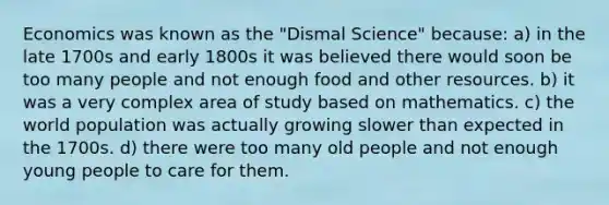 Economics was known as the "Dismal Science" because: a) in the late 1700s and early 1800s it was believed there would soon be too many people and not enough food and other resources. b) it was a very complex area of study based on mathematics. c) the world population was actually growing slower than expected in the 1700s. d) there were too many old people and not enough young people to care for them.