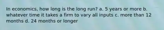 In economics, how long is the long run? a. 5 years or more b. whatever time it takes a firm to vary all inputs c. more than 12 months d. 24 months or longer