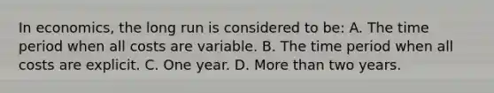 In economics, the long run is considered to be: A. The time period when all costs are variable. B. The time period when all costs are explicit. C. One year. D. More than two years.