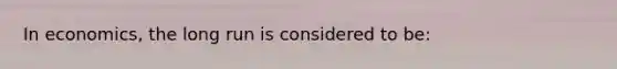 In economics, the long run is considered to be: