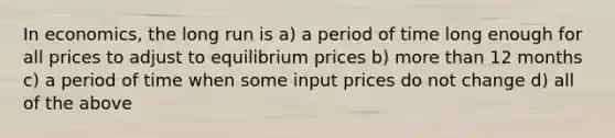 In​ economics, the long run is a) a period of time long enough for all prices to adjust to equilibrium prices b) <a href='https://www.questionai.com/knowledge/keWHlEPx42-more-than' class='anchor-knowledge'>more than</a> 12 months c) a period of time when some input prices do not change d) all of the above