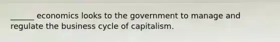 ______ economics looks to the government to manage and regulate the business cycle of capitalism.