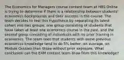 The Economics for Managers course content team at HBS Online is trying to determine if there is a relationship between students' economics backgrounds and their success in the course. The team decides to test this hypothesis by separating its latest cohort into two groups: one group consisting of students that have taken at least one economics course in the past, and the second group consisting of individuals with no prior training in economics. The team sees that students with some previous economics knowledge tend to do 5% better, on average, on Module Quizzes than those without prior exposure. What conclusion can the E4M content team draw from this knowledge?