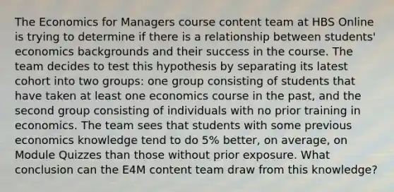 The Economics for Managers course content team at HBS Online is trying to determine if there is a relationship between students' economics backgrounds and their success in the course. The team decides to test this hypothesis by separating its latest cohort into two groups: one group consisting of students that have taken at least one economics course in the past, and the second group consisting of individuals with no prior training in economics. The team sees that students with some previous economics knowledge tend to do 5% better, on average, on Module Quizzes than those without prior exposure. What conclusion can the E4M content team draw from this knowledge?