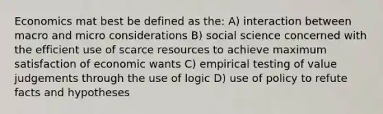 Economics mat best be defined as the: A) interaction between macro and micro considerations B) social science concerned with the efficient use of scarce resources to achieve maximum satisfaction of economic wants C) empirical testing of value judgements through the use of logic D) use of policy to refute facts and hypotheses