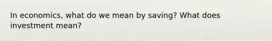 In economics, what do we mean by saving? What does investment mean?