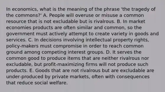 In economics, what is the meaning of the phrase 'the tragedy of the commons?' A. People will overuse or misuse a common resource that is not excludable but is rivalrous. B. In market economies products are often similar and common, so the government must actively attempt to create variety in goods and services. C. In decisions involving intellectual property rights, policy-makers must compromise in order to reach common ground among competing interest groups. D. It serves the common good to produce items that are neither rivalrous nor excludable, but profit‑maximizing firms will not produce such products. E. Goods that are not rivalrous but are excludable are under‐produced by private markets, often with consequences that reduce social welfare.