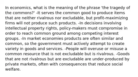 In economics, what is the meaning of the phrase 'the tragedy of the commons?' -It serves the common good to produce items that are neither rivalrous nor excludable, but profit‑maximizing firms will not produce such products. -In decisions involving intellectual property rights, policy-makers must compromise in order to reach common ground among competing interest groups. -In market economies products are often similar and common, so the government must actively attempt to create variety in goods and services. -People will overuse or misuse a common resource that is not excludable but is rivalrous. -Goods that are not rivalrous but are excludable are under‐produced by private markets, often with consequences that reduce social welfare.