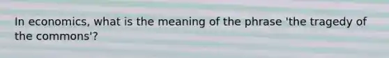 In economics, what is the meaning of the phrase 'the tragedy of the commons'?