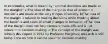 In economics, what is meant by "optimal decisions are made at the margin?" a)The idea of the margin is that all economic decisions are made at the very fringes of society. b)The idea of the margin is related to making decisions while thinking about the benefits and costs of small changes in behavior. c)The idea of the margin does not help compare trade-offs and is not relevant to decision-making. d)The concept of the margin was initially developed in 2012 by Professor Marginus; research is still being done on how it can be used for decision-making.