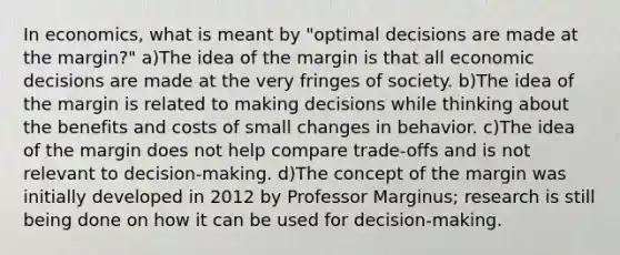 In economics, what is meant by "optimal decisions are made at the margin?" a)The idea of the margin is that all economic decisions are made at the very fringes of society. b)The idea of the margin is related to making decisions while thinking about the benefits and costs of small changes in behavior. c)The idea of the margin does not help compare trade-offs and is not relevant to decision-making. d)The concept of the margin was initially developed in 2012 by Professor Marginus; research is still being done on how it can be used for decision-making.