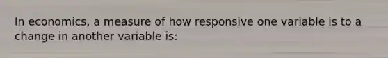 In economics, a measure of how responsive one variable is to a change in another variable is: