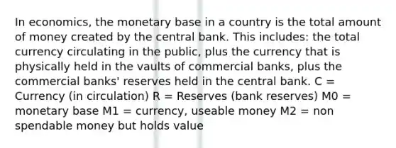 In economics, the monetary base in a country is the total amount of money created by the central bank. This includes: the total currency circulating in the public, plus the currency that is physically held in the vaults of commercial banks, plus the commercial banks' reserves held in the central bank. C = Currency (in circulation) R = Reserves (bank reserves) M0 = monetary base M1 = currency, useable money M2 = non spendable money but holds value