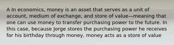 A In economics, money is an asset that serves as a unit of account, medium of exchange, and store of value—meaning that one can use money to transfer purchasing power to the future. In this case, because Jorge stores the purchasing power he receives for his birthday through money, money acts as a store of value