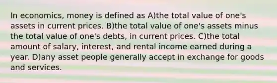 In economics, money is defined as A)the total value of one's assets in current prices. B)the total value of one's assets minus the total value of one's debts, in current prices. C)the total amount of salary, interest, and rental income earned during a year. D)any asset people generally accept in exchange for goods and services.