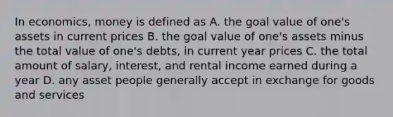 In economics, money is defined as A. the goal value of one's assets in current prices B. the goal value of one's assets minus the total value of one's debts, in current year prices C. the total amount of salary, interest, and rental income earned during a year D. any asset people generally accept in exchange for goods and services