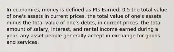 In economics, money is defined as Pts Earned: 0.5 the total value of one's assets in current prices. the total value of one's assets minus the total value of one's debts, in current prices. the total amount of salary, interest, and rental income earned during a year. any asset people generally accept in exchange for goods and services.