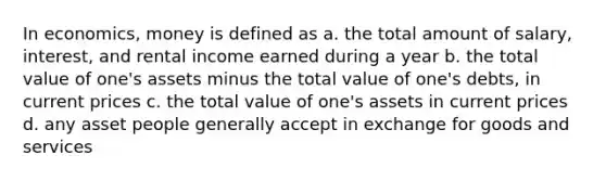 In economics, money is defined as a. the total amount of salary, interest, and rental income earned during a year b. the total value of one's assets minus the total value of one's debts, in current prices c. the total value of one's assets in current prices d. any asset people generally accept in exchange for goods and services