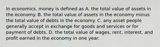 In economics, money is defined as A. the total value of assets in the economy. B. the total value of assets in the economy minus the total value of debts in the economy. C. any asset people generally accept in exchange for goods and services or for payment of debts. D. the total value of wages, rent, interest, and profit earned in the economy in one year.