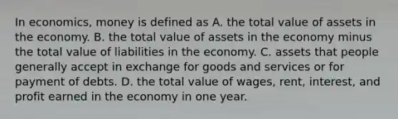 In economics, money is defined as A. the total value of assets in the economy. B. the total value of assets in the economy minus the total value of liabilities in the economy. C. assets that people generally accept in exchange for goods and services or for payment of debts. D. the total value of wages, rent, interest, and profit earned in the economy in one year.