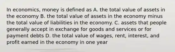 In economics, money is defined as A. the total value of assets in the economy B. the total value of assets in the economy minus the total value of liabilities in the economy. C. assets that people generally accept in exchange for goods and services or for payment debts D. the total value of wages, rent, interest, and profit earned in the economy in one year