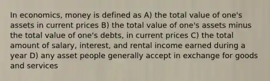 In economics, money is defined as A) the total value of one's assets in current prices B) the total value of one's assets minus the total value of one's debts, in current prices C) the total amount of salary, interest, and rental income earned during a year D) any asset people generally accept in exchange for goods and services