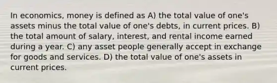 In economics, money is defined as A) the total value of one's assets minus the total value of one's debts, in current prices. B) the total amount of salary, interest, and rental income earned during a year. C) any asset people generally accept in exchange for goods and services. D) the total value of one's assets in current prices.