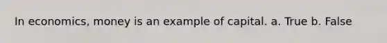 In economics, money is an example of capital. a. True b. False