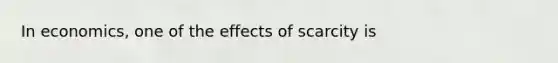 In economics, one of the effects of scarcity is