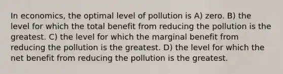 In economics, the optimal level of pollution is A) zero. B) the level for which the total benefit from reducing the pollution is the greatest. C) the level for which the marginal benefit from reducing the pollution is the greatest. D) the level for which the net benefit from reducing the pollution is the greatest.