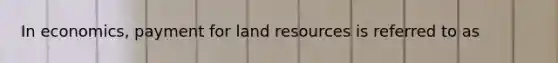 In economics, payment for land resources is referred to as