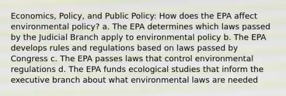 Economics, Policy, and Public Policy: How does the EPA affect environmental policy? a. The EPA determines which laws passed by the Judicial Branch apply to environmental policy b. The EPA develops rules and regulations based on laws passed by Congress c. The EPA passes laws that control environmental regulations d. The EPA funds ecological studies that inform the executive branch about what environmental laws are needed