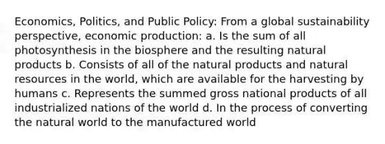 Economics, Politics, and Public Policy: From a global sustainability perspective, economic production: a. Is the sum of all photosynthesis in the biosphere and the resulting natural products b. Consists of all of the natural products and natural resources in the world, which are available for the harvesting by humans c. Represents the summed gross national products of all industrialized nations of the world d. In the process of converting the natural world to the manufactured world