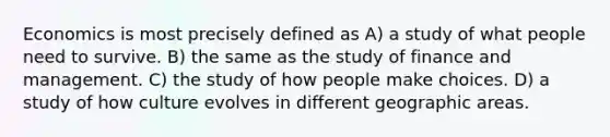 Economics is most precisely defined as A) a study of what people need to survive. B) the same as the study of finance and management. C) the study of how people make choices. D) a study of how culture evolves in different geographic areas.