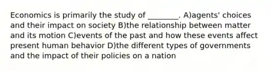 Economics is primarily the study of ________. A)agents' choices and their impact on society B)the relationship between matter and its motion C)events of the past and how these events affect present human behavior D)the different types of governments and the impact of their policies on a nation