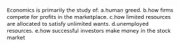 Economics is primarily the study of: a.human greed. b.how firms compete for profits in the marketplace. c.how limited resources are allocated to satisfy unlimited wants. d.unemployed resources. e.how successful investors make money in the stock market