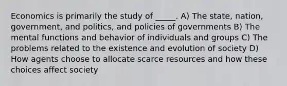 Economics is primarily the study of _____. A) The state, nation, government, and politics, and policies of governments B) The mental functions and behavior of individuals and groups C) The problems related to the existence and evolution of society D) How agents choose to allocate scarce resources and how these choices affect society